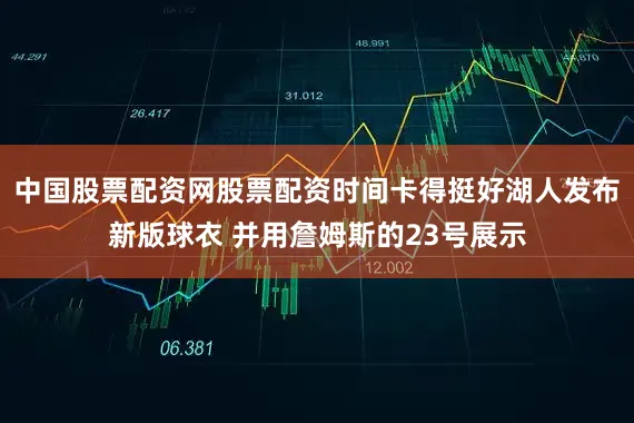 中国股票配资网股票配资时间卡得挺好湖人发布新版球衣 并用詹姆斯的23号展示