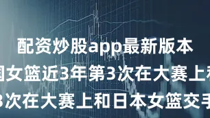 配资炒股app最新版本这将是中国女篮近3年第3次在大赛上和日本女篮交手
