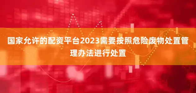 国家允许的配资平台2023需要按照危险废物处置管理办法进行处置