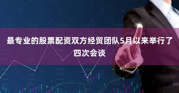 最专业的股票配资双方经贸团队5月以来举行了四次会谈