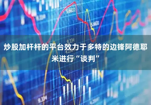 炒股加杆杆的平台效力于多特的边锋阿德耶米进行“谈判”