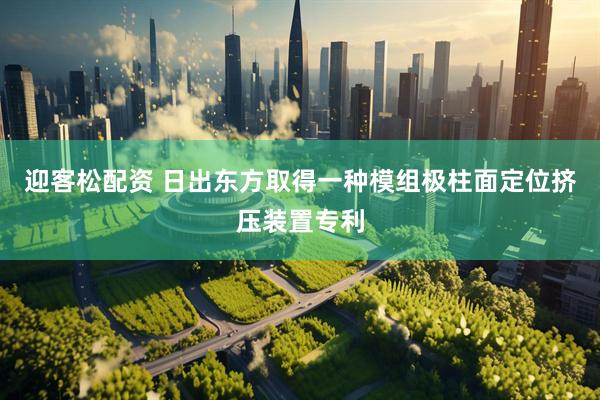 迎客松配资 日出东方取得一种模组极柱面定位挤压装置专利