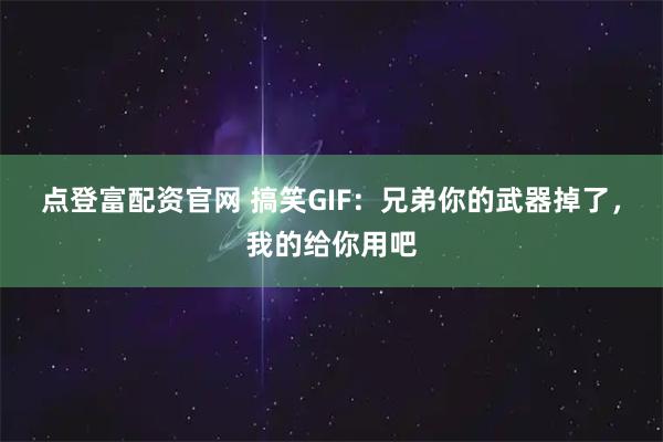 点登富配资官网 搞笑GIF：兄弟你的武器掉了，我的给你用吧