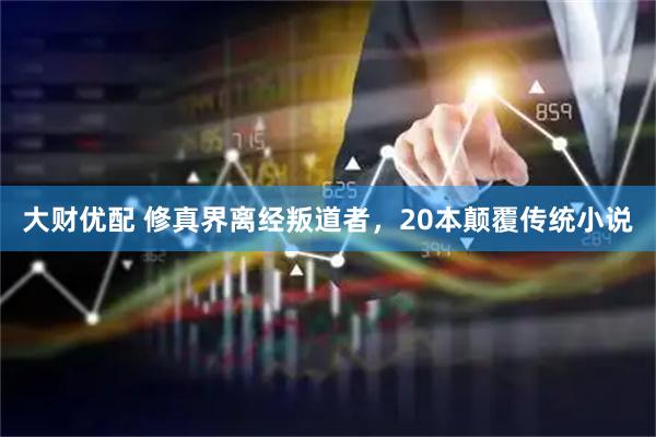 大财优配 修真界离经叛道者，20本颠覆传统小说