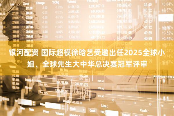 银河配资 国际超模徐晗艺受邀出任2025全球小姐、全球先生大中华总决赛冠军评审