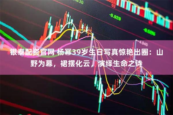 银泰配资官网 杨幂39岁生日写真惊艳出圈：山野为幕，裙摆化云，演绎生命之诗