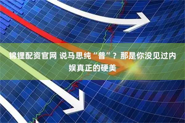 锦锂配资官网 说马思纯“普”？那是你没见过内娱真正的硬美