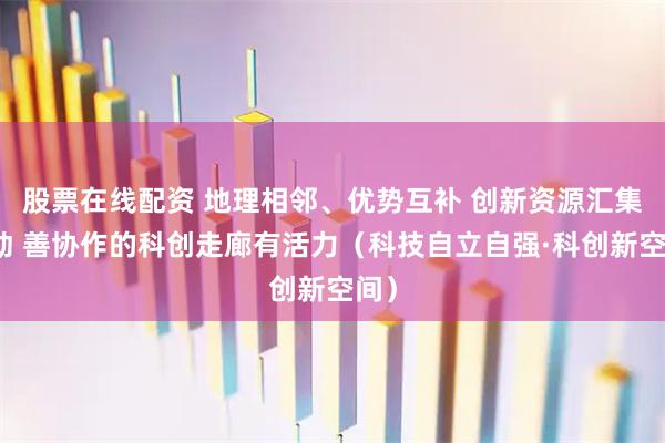 股票在线配资 地理相邻、优势互补 创新资源汇集流动 善协作的科创走廊有活力（科技自立自强·科创新空间）