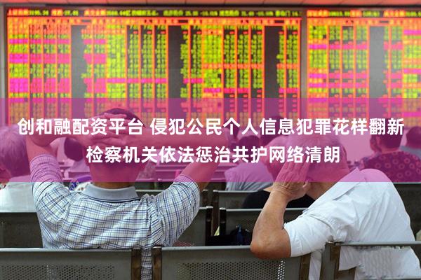 创和融配资平台 侵犯公民个人信息犯罪花样翻新 检察机关依法惩治共护网络清朗