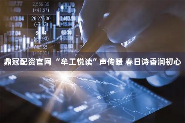 鼎冠配资官网 “牟工悦读”声传暖 春日诗香润初心