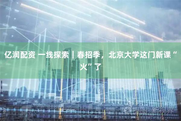 亿润配资 一线探索｜春招季，北京大学这门新课“火”了