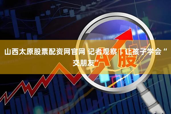 山西太原股票配资网官网 记者观察｜让孩子学会“交朋友”