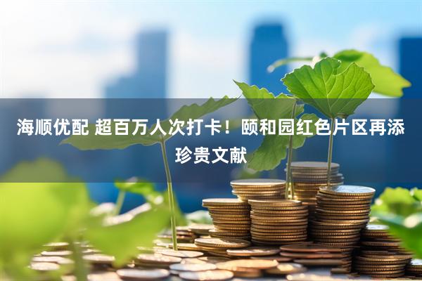 海顺优配 超百万人次打卡！颐和园红色片区再添珍贵文献
