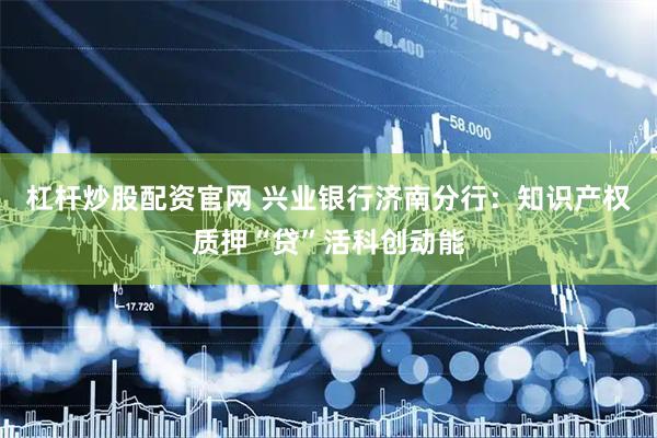 杠杆炒股配资官网 兴业银行济南分行：知识产权质押“贷”活科创动能