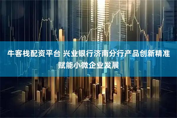 牛客栈配资平台 兴业银行济南分行产品创新精准赋能小微企业发展