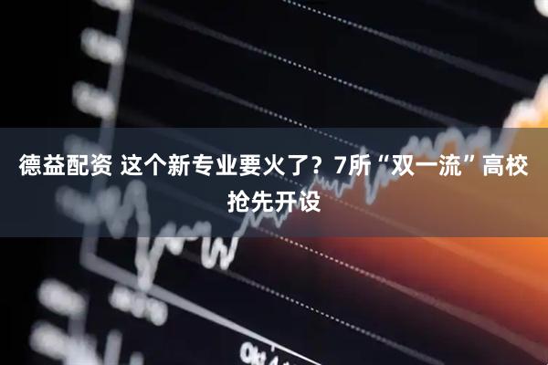 德益配资 这个新专业要火了？7所“双一流”高校抢先开设