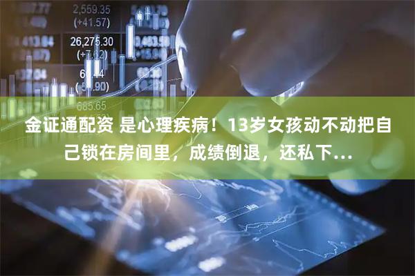 金证通配资 是心理疾病！13岁女孩动不动把自己锁在房间里，成绩倒退，还私下…