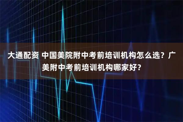 大通配资 中国美院附中考前培训机构怎么选？广美附中考前培训机构哪家好？