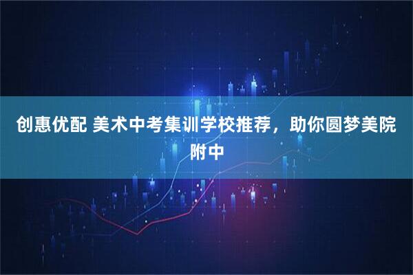 创惠优配 美术中考集训学校推荐，助你圆梦美院附中
