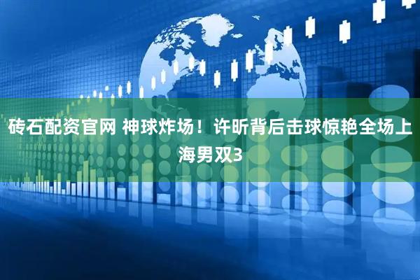 砖石配资官网 神球炸场！许昕背后击球惊艳全场上海男双3