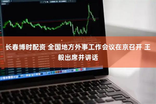 长春博时配资 全国地方外事工作会议在京召开 王毅出席并讲话
