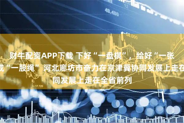 财牛配资APP下载 下好“一盘棋”，绘好“一张图”，拧成“一股绳” 河北廊坊市奋力在京津冀协同发展上走在全省前列