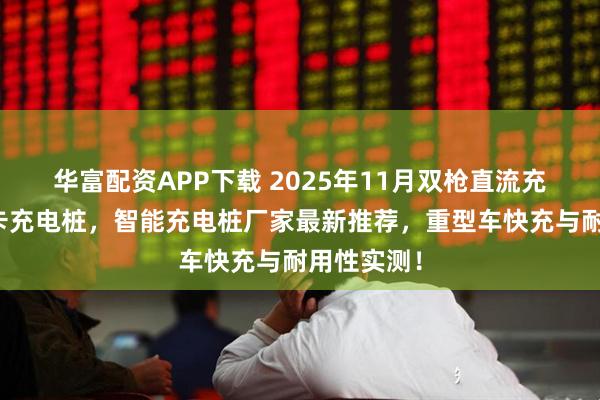 华富配资APP下载 2025年11月双枪直流充电桩，重卡充电桩，智能充电桩厂家最新推荐，重型车快充与耐用性实测！