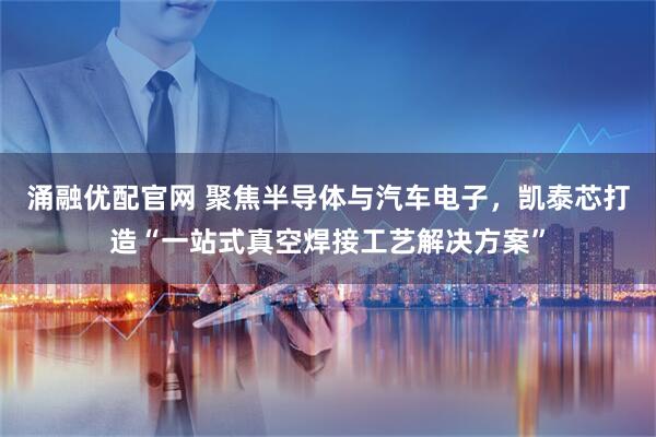 涌融优配官网 聚焦半导体与汽车电子，凯泰芯打造“一站式真空焊接工艺解决方案”