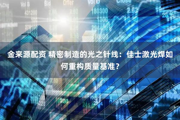 金来源配资 精密制造的光之针线：佳士激光焊如何重构质量基准？
