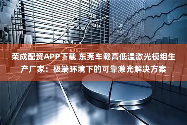 荣成配资APP下载 东莞车载高低温激光模组生产厂家：极端环境下的可靠激光解决方案
