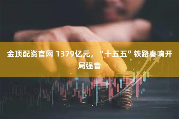 金顶配资官网 1379亿元，“十五五”铁路奏响开局强音