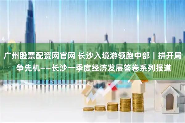 广州股票配资网官网 长沙入境游领跑中部｜拼开局 争先机——长沙一季度经济发展答卷系列报道