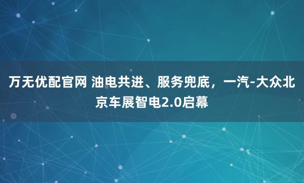 万无优配官网 油电共进、服务兜底，一汽-大众北京车展智电2.0启幕