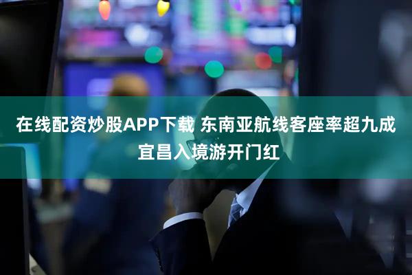 在线配资炒股APP下载 东南亚航线客座率超九成 宜昌入境游开门红