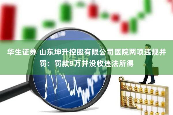 华生证券 山东坤升控股有限公司医院两项违规并罚：罚款9万并没收违法所得