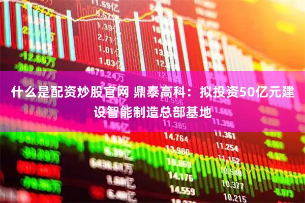 什么是配资炒股官网 鼎泰高科：拟投资50亿元建设智能制造总部基地