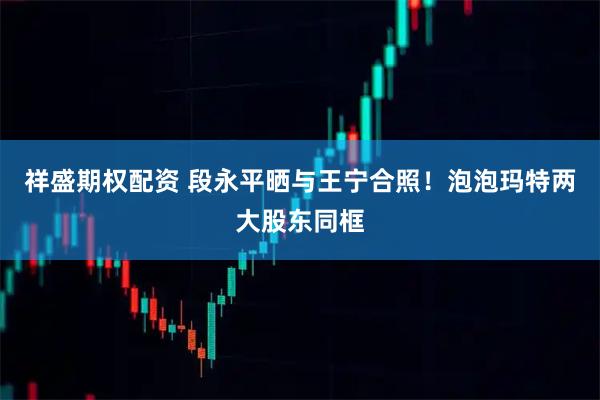 祥盛期权配资 段永平晒与王宁合照！泡泡玛特两大股东同框