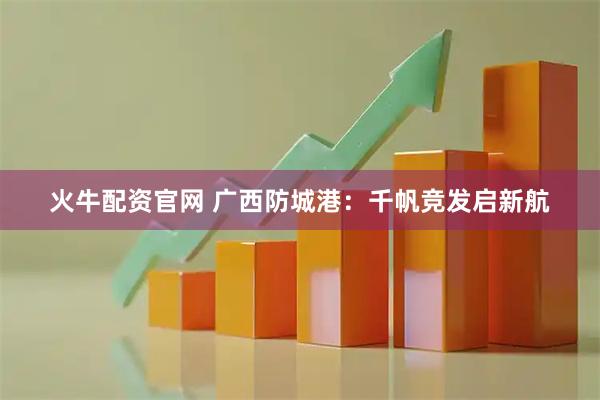 火牛配资官网 广西防城港：千帆竞发启新航