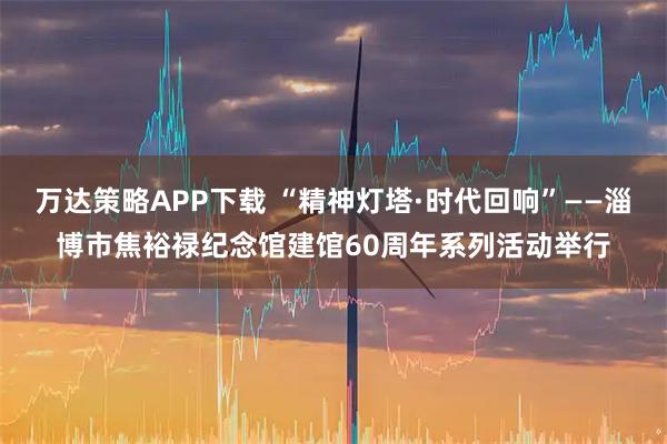 万达策略APP下载 “精神灯塔·时代回响”——淄博市焦裕禄纪念馆建馆60周年系列活动举行