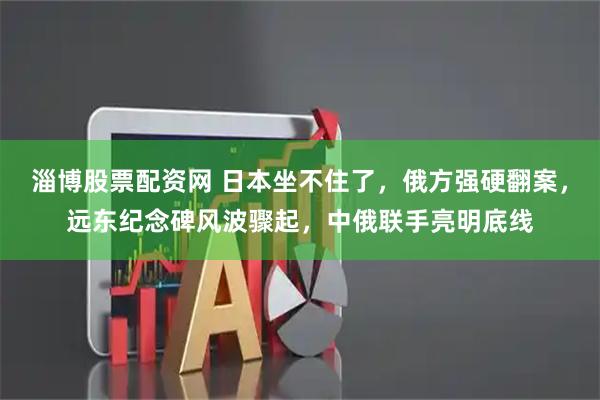 淄博股票配资网 日本坐不住了，俄方强硬翻案，远东纪念碑风波骤起，中俄联手亮明底线